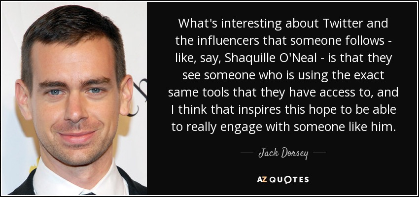 What's interesting about Twitter and the influencers that someone follows - like, say, Shaquille O'Neal - is that they see someone who is using the exact same tools that they have access to, and I think that inspires this hope to be able to really engage with someone like him. - Jack Dorsey