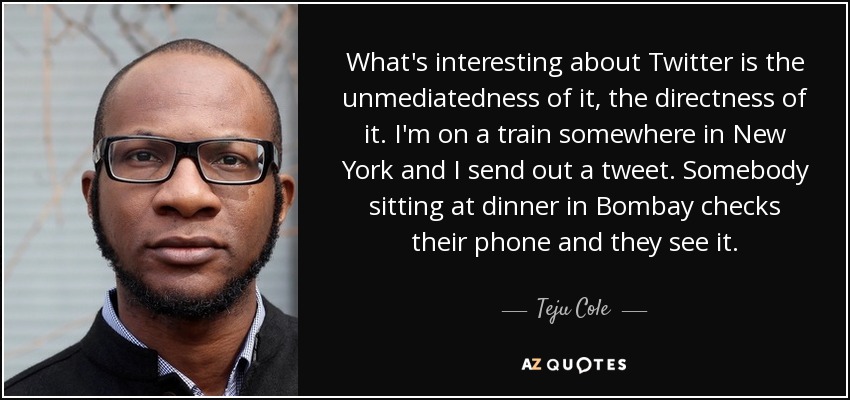 What's interesting about Twitter is the unmediatedness of it, the directness of it. I'm on a train somewhere in New York and I send out a tweet. Somebody sitting at dinner in Bombay checks their phone and they see it. - Teju Cole
