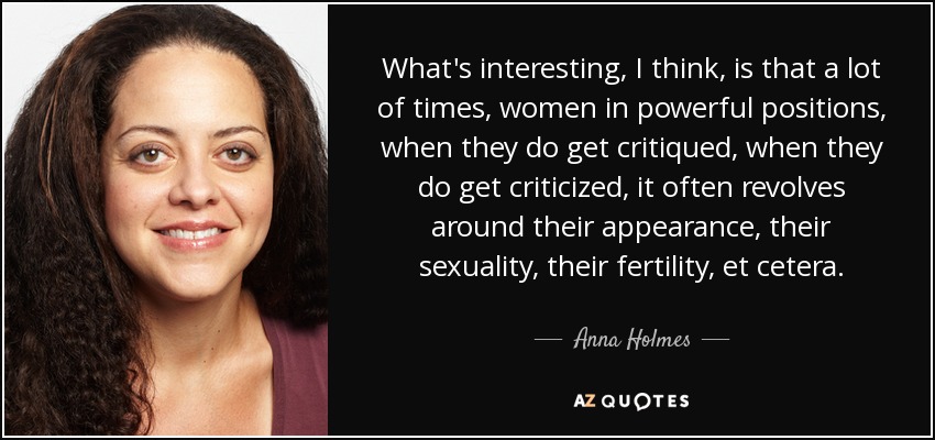 What's interesting, I think, is that a lot of times, women in powerful positions, when they do get critiqued, when they do get criticized, it often revolves around their appearance, their sexuality, their fertility, et cetera. - Anna Holmes