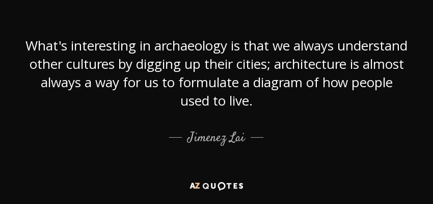What's interesting in archaeology is that we always understand other cultures by digging up their cities; architecture is almost always a way for us to formulate a diagram of how people used to live. - Jimenez Lai