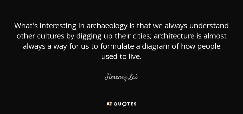 What's interesting in archaeology is that we always understand other cultures by digging up their cities; architecture is almost always a way for us to formulate a diagram of how people used to live. - Jimenez Lai
