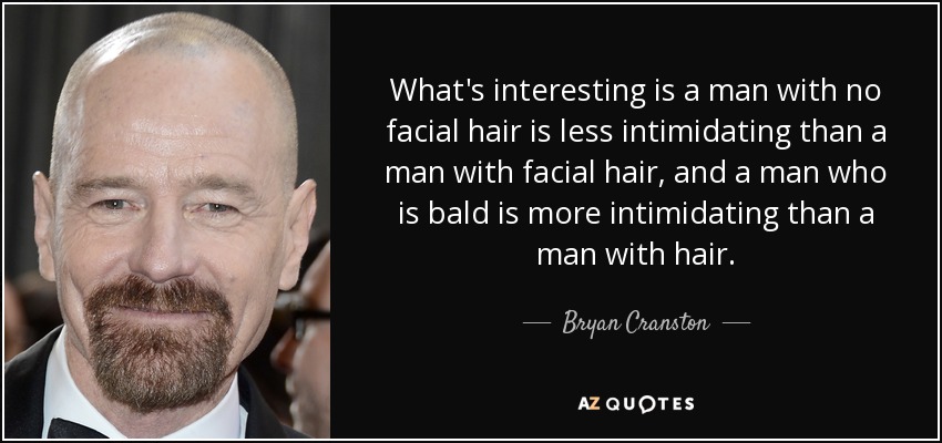 What's interesting is a man with no facial hair is less intimidating than a man with facial hair, and a man who is bald is more intimidating than a man with hair. - Bryan Cranston