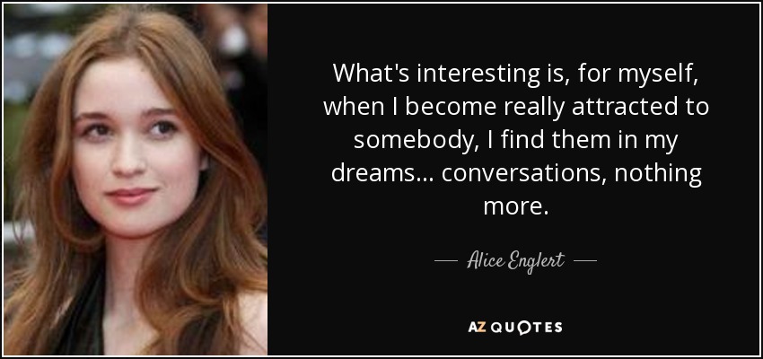 What's interesting is, for myself, when I become really attracted to somebody, I find them in my dreams... conversations, nothing more. - Alice Englert