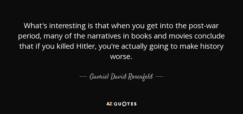 What's interesting is that when you get into the post-war period, many of the narratives in books and movies conclude that if you killed Hitler, you're actually going to make history worse. - Gavriel David Rosenfeld
