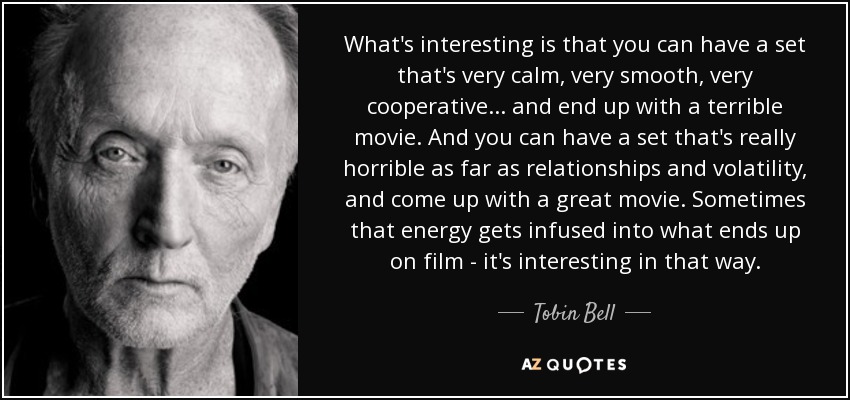 What's interesting is that you can have a set that's very calm, very smooth, very cooperative... and end up with a terrible movie. And you can have a set that's really horrible as far as relationships and volatility, and come up with a great movie. Sometimes that energy gets infused into what ends up on film - it's interesting in that way. - Tobin Bell