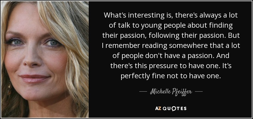 What's interesting is, there's always a lot of talk to young people about finding their passion, following their passion. But I remember reading somewhere that a lot of people don't have a passion. And there's this pressure to have one. It's perfectly fine not to have one. - Michelle Pfeiffer