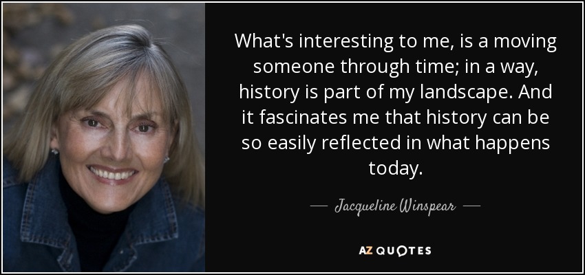 What's interesting to me, is a moving someone through time; in a way, history is part of my landscape. And it fascinates me that history can be so easily reflected in what happens today. - Jacqueline Winspear