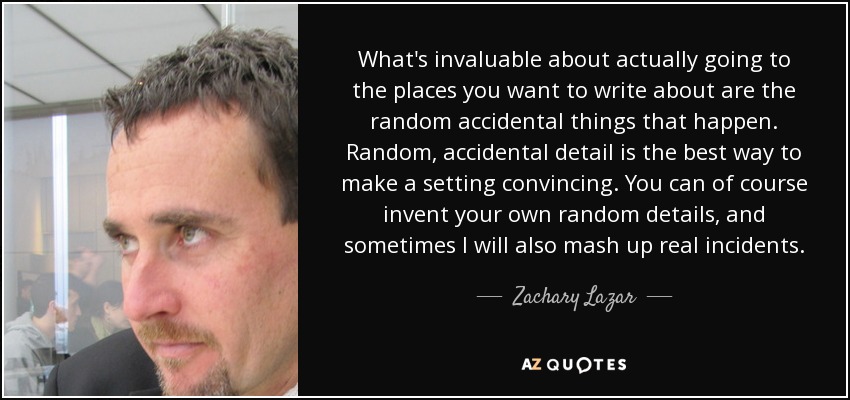 What's invaluable about actually going to the places you want to write about are the random accidental things that happen. Random, accidental detail is the best way to make a setting convincing. You can of course invent your own random details, and sometimes I will also mash up real incidents. - Zachary Lazar