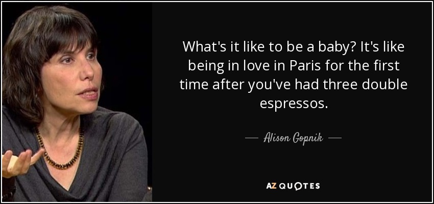 What's it like to be a baby? It's like being in love in Paris for the first time after you've had three double espressos. - Alison Gopnik