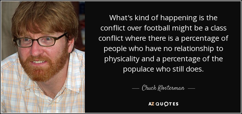 What's kind of happening is the conflict over football might be a class conflict where there is a percentage of people who have no relationship to physicality and a percentage of the populace who still does. - Chuck Klosterman