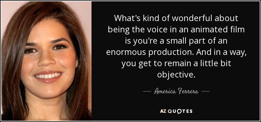 What's kind of wonderful about being the voice in an animated film is you're a small part of an enormous production. And in a way, you get to remain a little bit objective. - America Ferrera