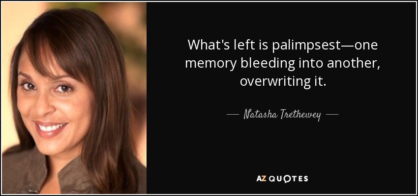 What's left is palimpsest—one memory bleeding into another, overwriting it. - Natasha Trethewey