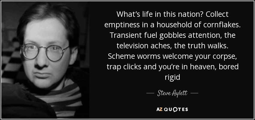 What’s life in this nation? Collect emptiness in a household of cornflakes. Transient fuel gobbles attention, the television aches, the truth walks. Scheme worms welcome your corpse, trap clicks and you’re in heaven, bored rigid - Steve Aylett