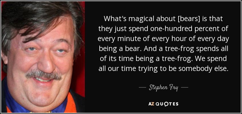 What's magical about [bears] is that they just spend one-hundred percent of every minute of every hour of every day being a bear. And a tree-frog spends all of its time being a tree-frog. We spend all our time trying to be somebody else. - Stephen Fry