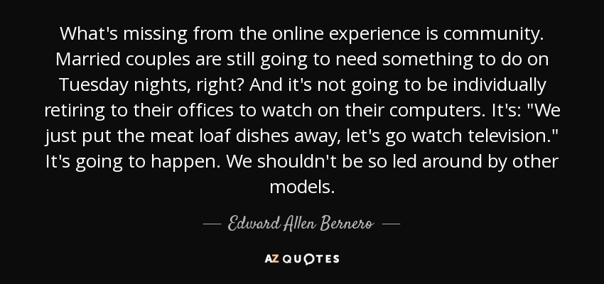 What's missing from the online experience is community. Married couples are still going to need something to do on Tuesday nights, right? And it's not going to be individually retiring to their offices to watch on their computers. It's: 