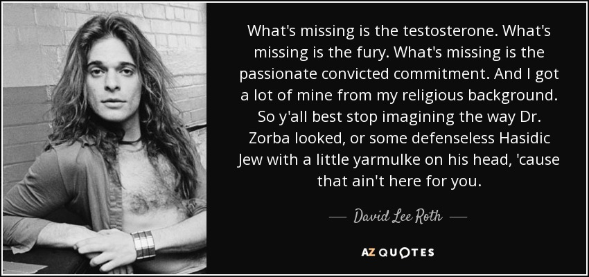 What's missing is the testosterone. What's missing is the fury. What's missing is the passionate convicted commitment. And I got a lot of mine from my religious background. So y'all best stop imagining the way Dr. Zorba looked, or some defenseless Hasidic Jew with a little yarmulke on his head, 'cause that ain't here for you. - David Lee Roth