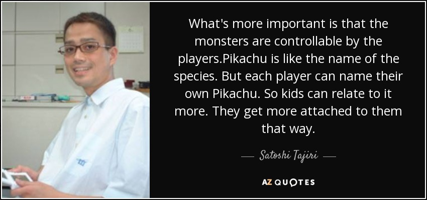What's more important is that the monsters are controllable by the players.Pikachu is like the name of the species. But each player can name their own Pikachu. So kids can relate to it more. They get more attached to them that way. - Satoshi Tajiri
