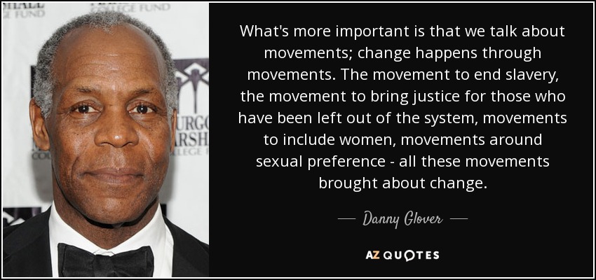 What's more important is that we talk about movements; change happens through movements. The movement to end slavery, the movement to bring justice for those who have been left out of the system, movements to include women, movements around sexual preference - all these movements brought about change. - Danny Glover