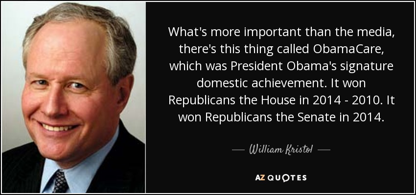 What's more important than the media, there's this thing called ObamaCare, which was President Obama's signature domestic achievement. It won Republicans the House in 2014 - 2010. It won Republicans the Senate in 2014. - William Kristol