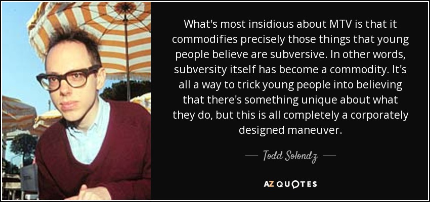 What's most insidious about MTV is that it commodifies precisely those things that young people believe are subversive. In other words, subversity itself has become a commodity. It's all a way to trick young people into believing that there's something unique about what they do, but this is all completely a corporately designed maneuver. - Todd Solondz