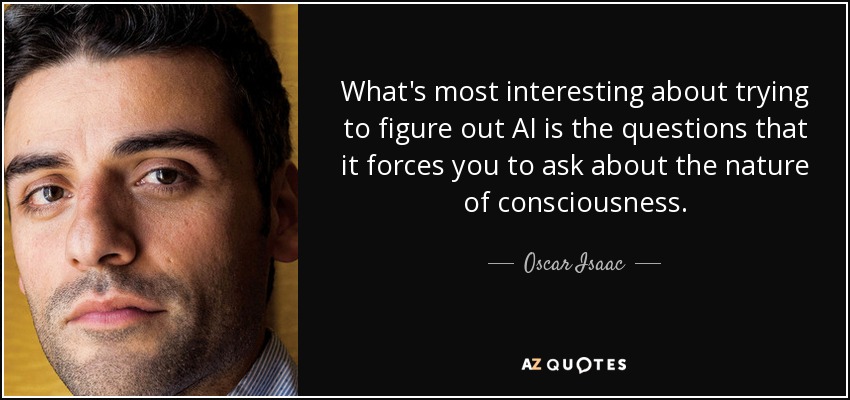What's most interesting about trying to figure out AI is the questions that it forces you to ask about the nature of consciousness. - Oscar Isaac