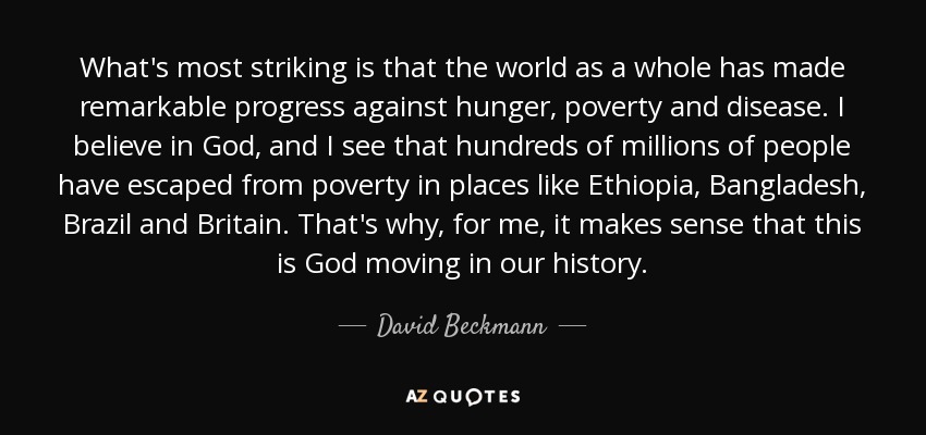 What's most striking is that the world as a whole has made remarkable progress against hunger, poverty and disease. I believe in God, and I see that hundreds of millions of people have escaped from poverty in places like Ethiopia, Bangladesh, Brazil and Britain. That's why, for me, it makes sense that this is God moving in our history. - David Beckmann