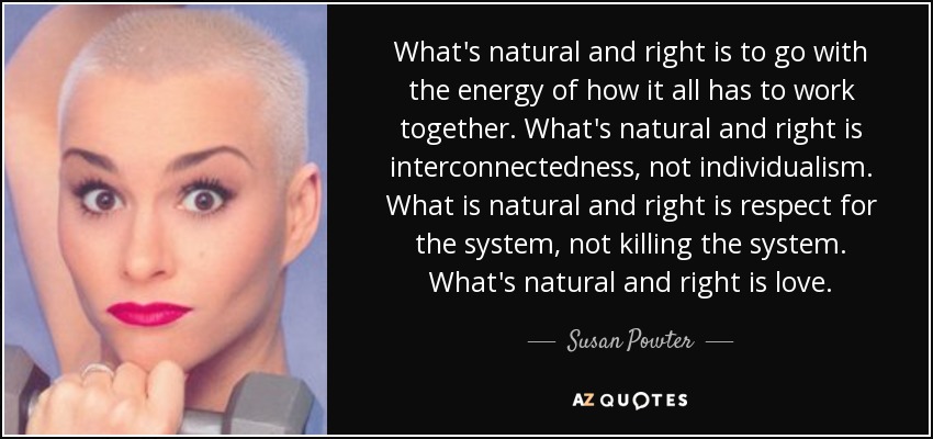 What's natural and right is to go with the energy of how it all has to work together. What's natural and right is interconnectedness, not individualism. What is natural and right is respect for the system, not killing the system. What's natural and right is love. - Susan Powter