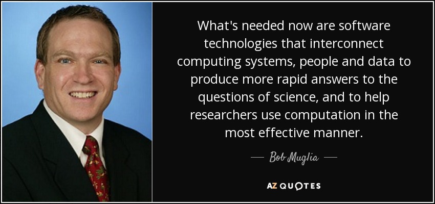 What's needed now are software technologies that interconnect computing systems, people and data to produce more rapid answers to the questions of science, and to help researchers use computation in the most effective manner. - Bob Muglia