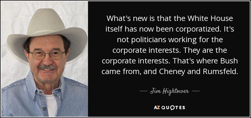 What's new is that the White House itself has now been corporatized. It's not politicians working for the corporate interests. They are the corporate interests. That's where Bush came from, and Cheney and Rumsfeld. - Jim Hightower