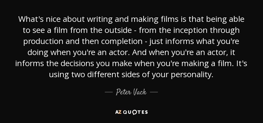 What's nice about writing and making films is that being able to see a film from the outside - from the inception through production and then completion - just informs what you're doing when you're an actor. And when you're an actor, it informs the decisions you make when you're making a film. It's using two different sides of your personality. - Peter Vack