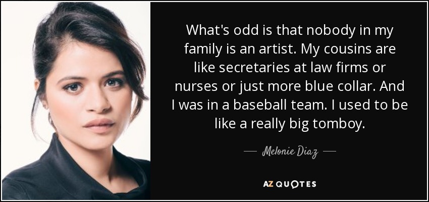 What's odd is that nobody in my family is an artist. My cousins are like secretaries at law firms or nurses or just more blue collar. And I was in a baseball team. I used to be like a really big tomboy. - Melonie Diaz