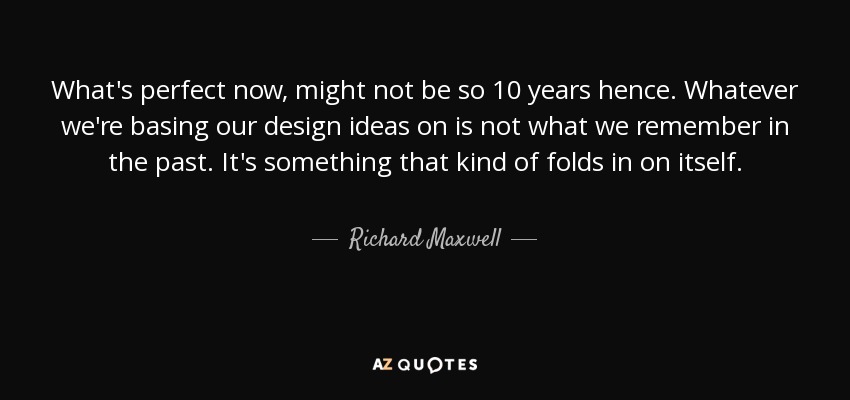 What's perfect now, might not be so 10 years hence. Whatever we're basing our design ideas on is not what we remember in the past. It's something that kind of folds in on itself. - Richard Maxwell