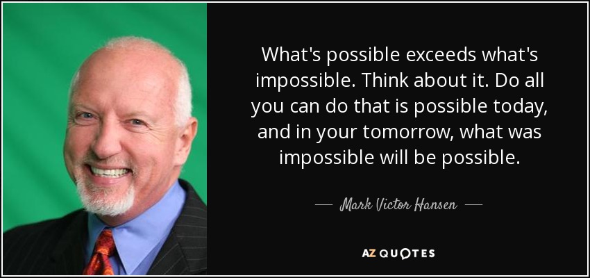 What's possible exceeds what's impossible. Think about it. Do all you can do that is possible today, and in your tomorrow, what was impossible will be possible. - Mark Victor Hansen