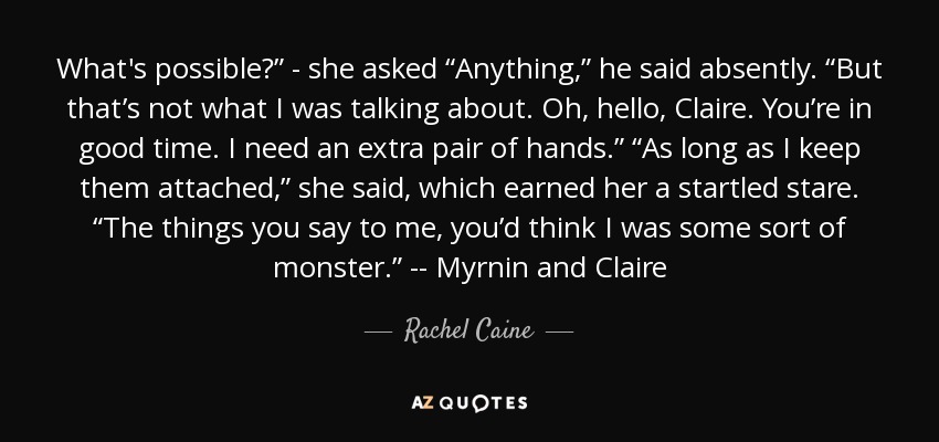 What's possible?” - she asked “Anything,” he said absently. “But that’s not what I was talking about. Oh, hello, Claire. You’re in good time. I need an extra pair of hands.” “As long as I keep them attached,” she said, which earned her a startled stare. “The things you say to me, you’d think I was some sort of monster.” -- Myrnin and Claire - Rachel Caine