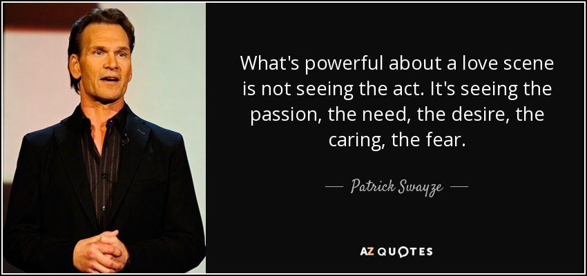 What's powerful about a love scene is not seeing the act. It's seeing the passion, the need, the desire, the caring, the fear. - Patrick Swayze