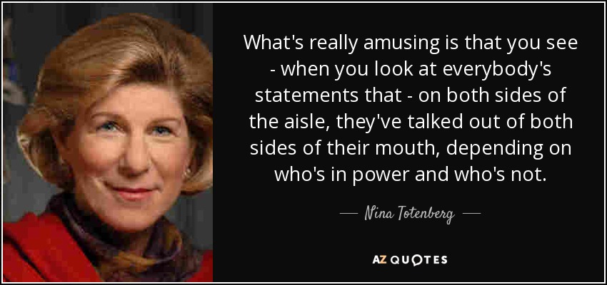 What's really amusing is that you see - when you look at everybody's statements that - on both sides of the aisle, they've talked out of both sides of their mouth, depending on who's in power and who's not. - Nina Totenberg