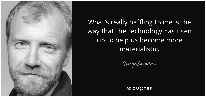 What's really baffling to me is the way that the technology has risen up to help us become more materialistic. - George Saunders
