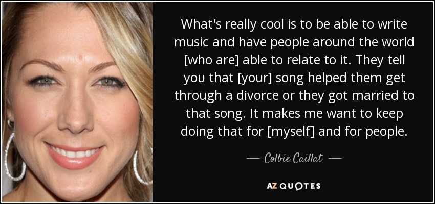 What's really cool is to be able to write music and have people around the world [who are] able to relate to it. They tell you that [your] song helped them get through a divorce or they got married to that song. It makes me want to keep doing that for [myself] and for people. - Colbie Caillat