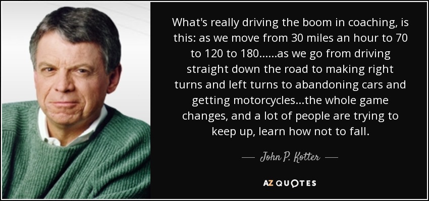 What's really driving the boom in coaching, is this: as we move from 30 miles an hour to 70 to 120 to 180......as we go from driving straight down the road to making right turns and left turns to abandoning cars and getting motorcycles...the whole game changes, and a lot of people are trying to keep up, learn how not to fall. - John P. Kotter