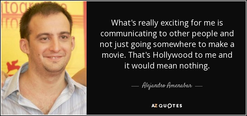 What's really exciting for me is communicating to other people and not just going somewhere to make a movie. That's Hollywood to me and it would mean nothing. - Alejandro Amenabar