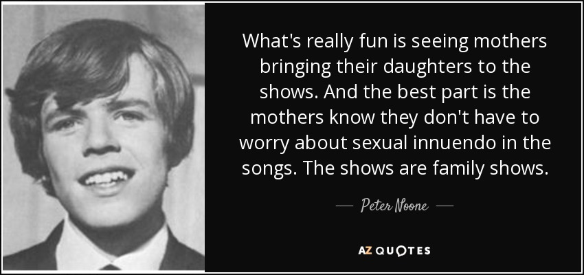 What's really fun is seeing mothers bringing their daughters to the shows. And the best part is the mothers know they don't have to worry about sexual innuendo in the songs. The shows are family shows. - Peter Noone
