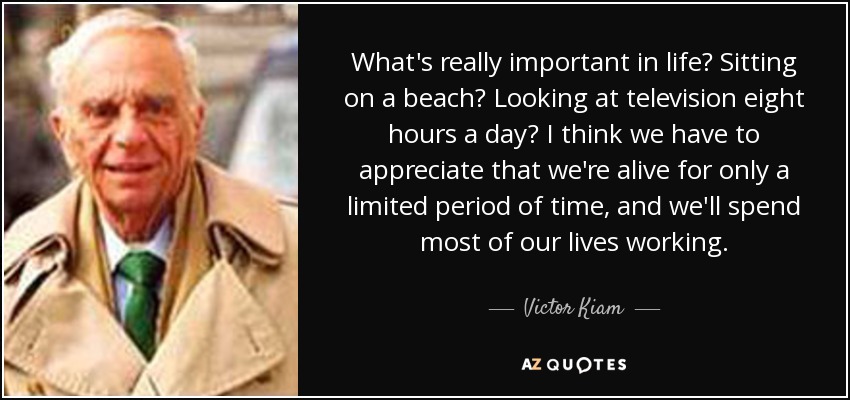 What's really important in life? Sitting on a beach? Looking at television eight hours a day? I think we have to appreciate that we're alive for only a limited period of time, and we'll spend most of our lives working. - Victor Kiam