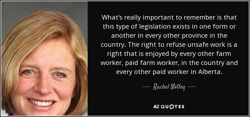 What's really important to remember is that this type of legislation exists in one form or another in every other province in the country. The right to refuse unsafe work is a right that is enjoyed by every other farm worker, paid farm worker, in the country and every other paid worker in Alberta. - Rachel Notley