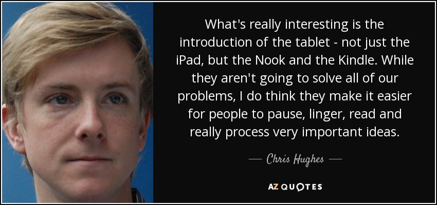 What's really interesting is the introduction of the tablet - not just the iPad, but the Nook and the Kindle. While they aren't going to solve all of our problems, I do think they make it easier for people to pause, linger, read and really process very important ideas. - Chris Hughes