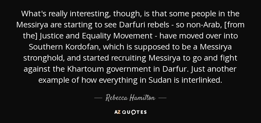 What's really interesting, though, is that some people in the Messirya are starting to see Darfuri rebels - so non-Arab, [from the] Justice and Equality Movement - have moved over into Southern Kordofan, which is supposed to be a Messirya stronghold, and started recruiting Messirya to go and fight against the Khartoum government in Darfur. Just another example of how everything in Sudan is interlinked. - Rebecca Hamilton
