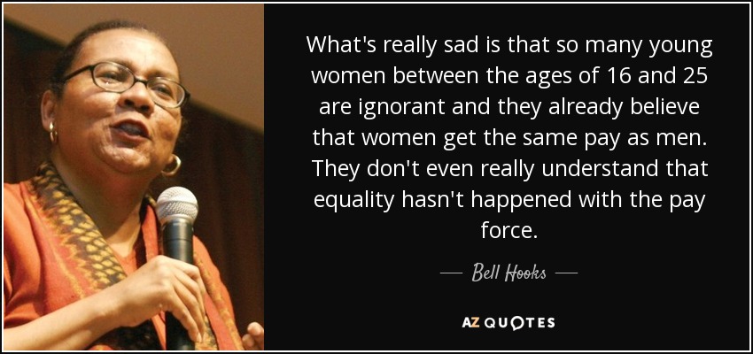 What's really sad is that so many young women between the ages of 16 and 25 are ignorant and they already believe that women get the same pay as men. They don't even really understand that equality hasn't happened with the pay force. - Bell Hooks
