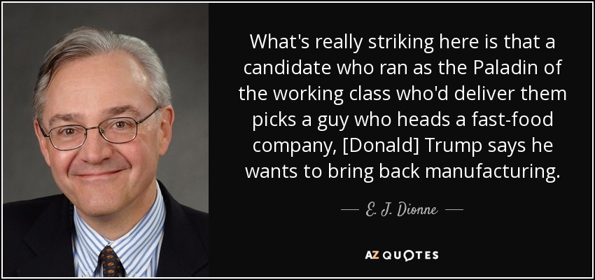 What's really striking here is that a candidate who ran as the Paladin of the working class who'd deliver them picks a guy who heads a fast-food company, [Donald] Trump says he wants to bring back manufacturing. - E. J. Dionne