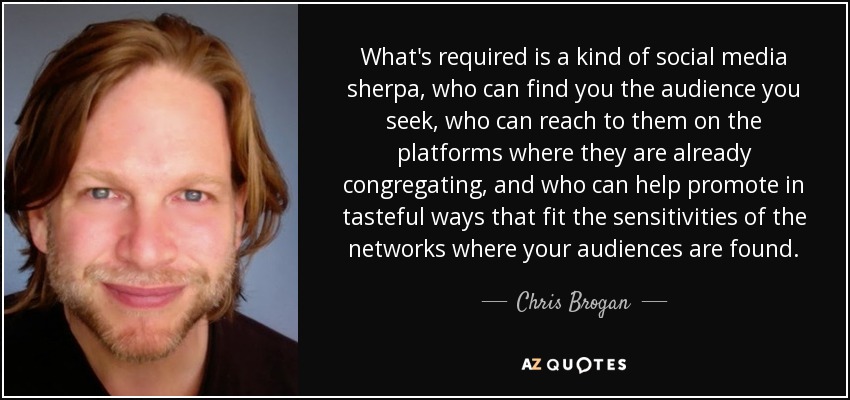 What's required is a kind of social media sherpa, who can find you the audience you seek, who can reach to them on the platforms where they are already congregating, and who can help promote in tasteful ways that fit the sensitivities of the networks where your audiences are found. - Chris Brogan