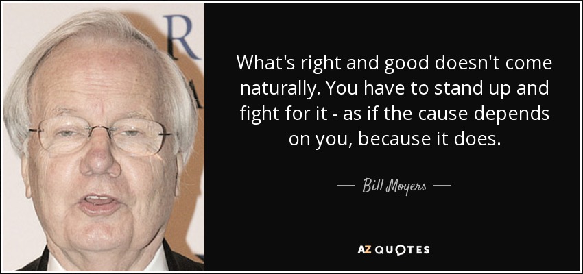 What's right and good doesn't come naturally. You have to stand up and fight for it - as if the cause depends on you, because it does. - Bill Moyers