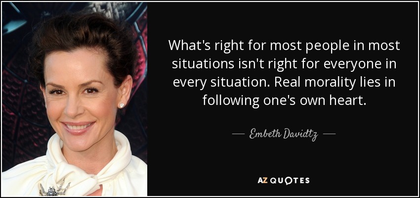What's right for most people in most situations isn't right for everyone in every situation. Real morality lies in following one's own heart. - Embeth Davidtz